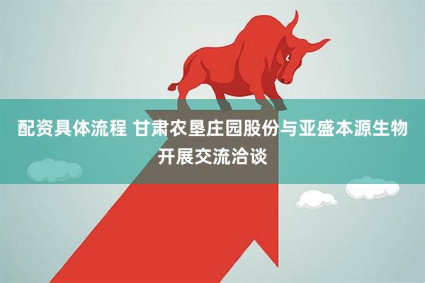 配资具体流程 甘肃农垦庄园股份与亚盛本源生物开展交流洽谈