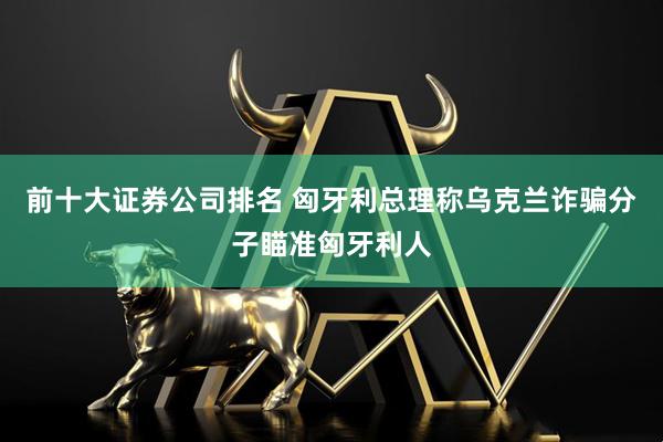 前十大证券公司排名 匈牙利总理称乌克兰诈骗分子瞄准匈牙利人