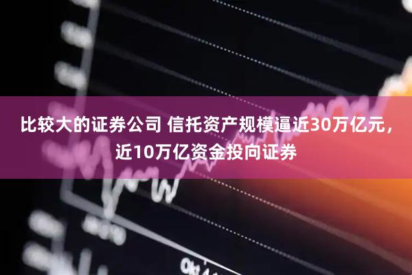 比较大的证券公司 信托资产规模逼近30万亿元，近10万亿资金投向证券
