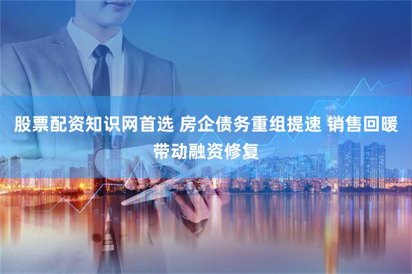 股票配资知识网首选 房企债务重组提速 销售回暖带动融资修复