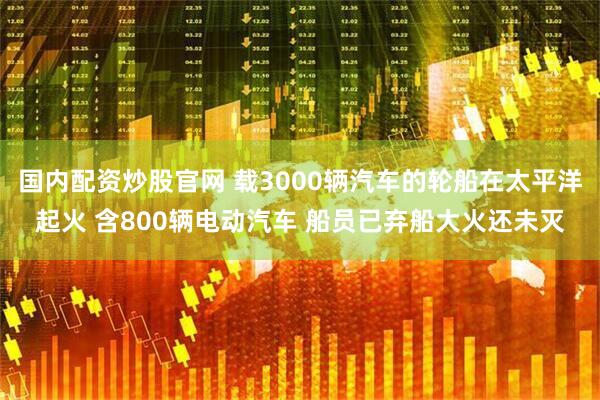 国内配资炒股官网 载3000辆汽车的轮船在太平洋起火 含800辆电动汽车 船员已弃船大火还未灭