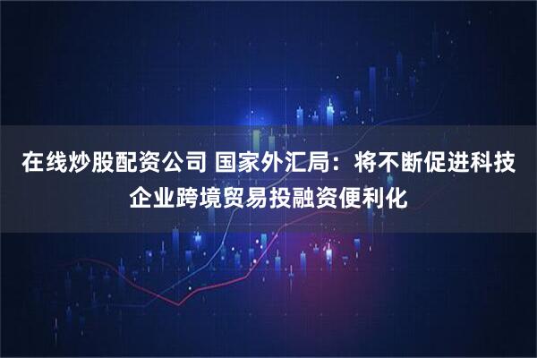 在线炒股配资公司 国家外汇局：将不断促进科技企业跨境贸易投融资便利化