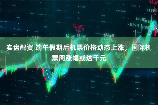 实盘配资 端午假期后机票价格动态上涨，国际机票周涨幅或达千元