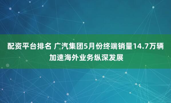 配资平台排名 广汽集团5月份终端销量14.7万辆 加速海外业务纵深发展