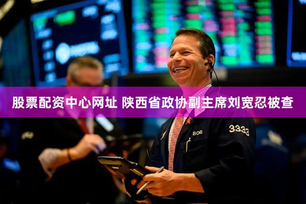 股票配资中心网址 陕西省政协副主席刘宽忍被查