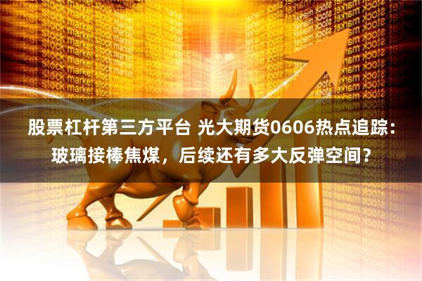 股票杠杆第三方平台 光大期货0606热点追踪：玻璃接棒焦煤，后续还有多大反弹空间？