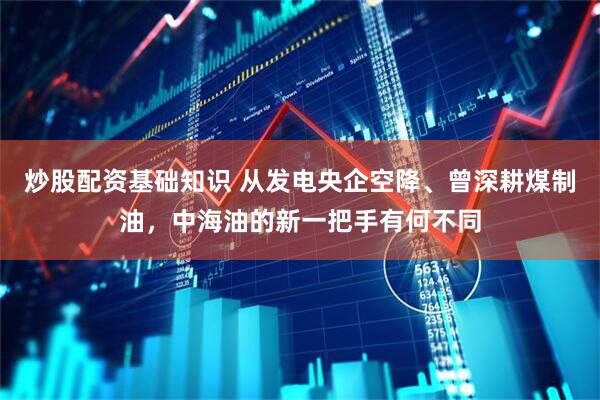 炒股配资基础知识 从发电央企空降、曾深耕煤制油，中海油的新一把手有何不同