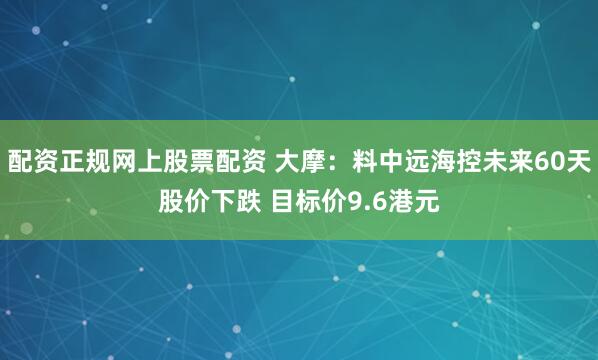 配资正规网上股票配资 大摩：料中远海控未来60天股价下跌 目标价9.6港元