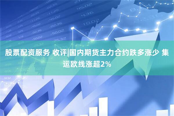 股票配资服务 收评|国内期货主力合约跌多涨少 集运欧线涨超2%