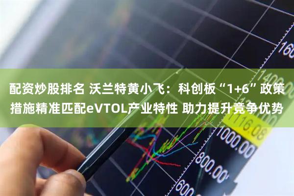 配资炒股排名 沃兰特黄小飞：科创板“1+6”政策措施精准匹配eVTOL产业特性 助力提升竞争优势