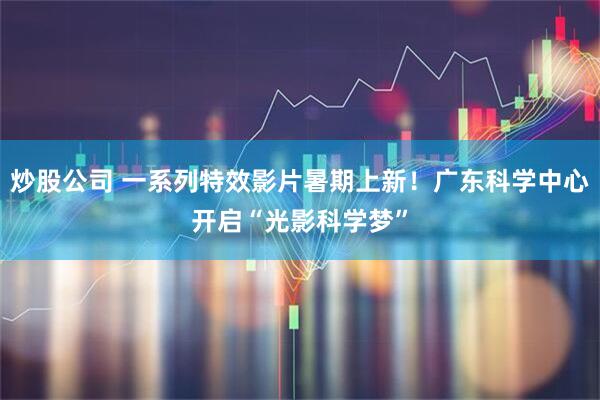 炒股公司 一系列特效影片暑期上新！广东科学中心开启“光影科学梦”