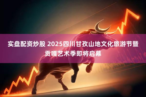 实盘配资炒股 2025四川甘孜山地文化旅游节暨贡嘎艺术季即将启幕