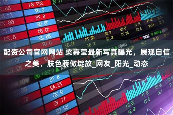 配资公司官网网站 梁嘉莹最新写真曝光，展现自信之美，肤色骄傲绽放_网友_阳光_动态