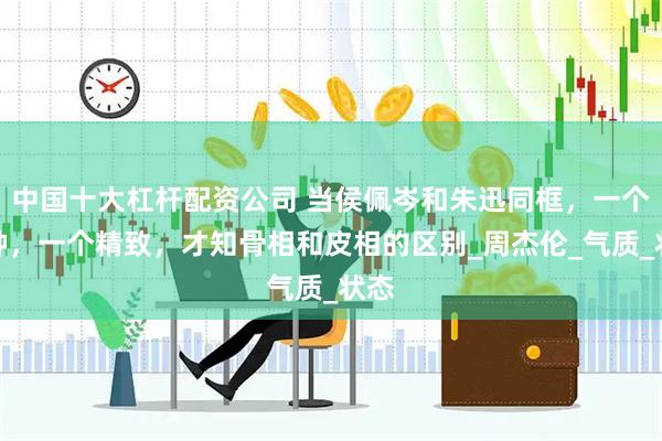 中国十大杠杆配资公司 当侯佩岑和朱迅同框，一个脸肿，一个精致，才知骨相和皮相的区别_周杰伦_气质_状态