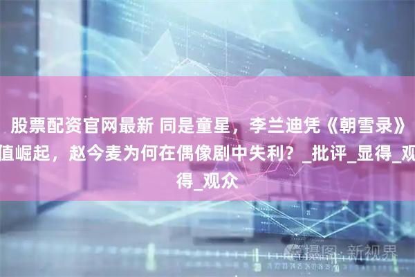 股票配资官网最新 同是童星，李兰迪凭《朝雪录》颜值崛起，赵今麦为何在偶像剧中失利？_批评_显得_观众