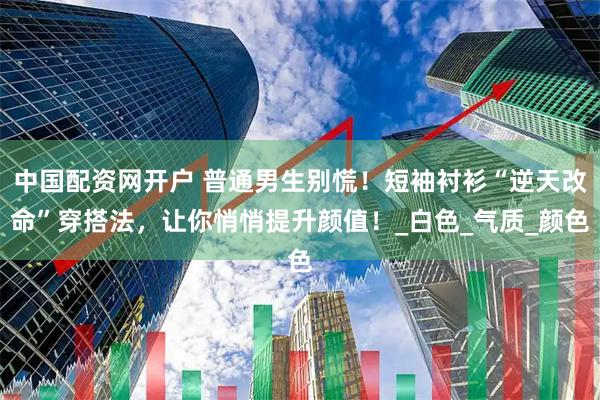 中国配资网开户 普通男生别慌！短袖衬衫“逆天改命”穿搭法，让你悄悄提升颜值！_白色_气质_颜色