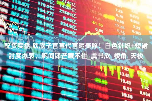 配资实盘 欣欣子官宣代言晒美照！白色针织+短裙甜度爆表，腕间锋芒藏不住_虞书欣_棱角_天梭