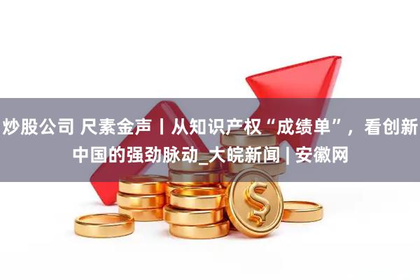炒股公司 尺素金声丨从知识产权“成绩单”，看创新中国的强劲脉动_大皖新闻 | 安徽网