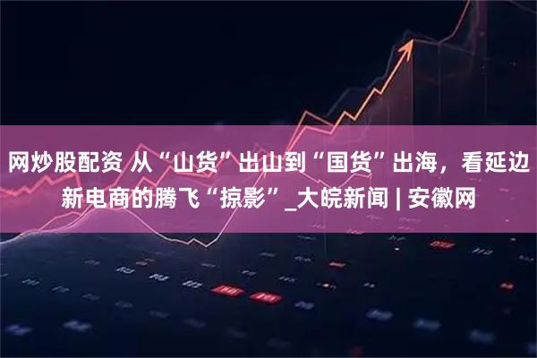 网炒股配资 从“山货”出山到“国货”出海，看延边新电商的腾飞“掠影”_大皖新闻 | 安徽网