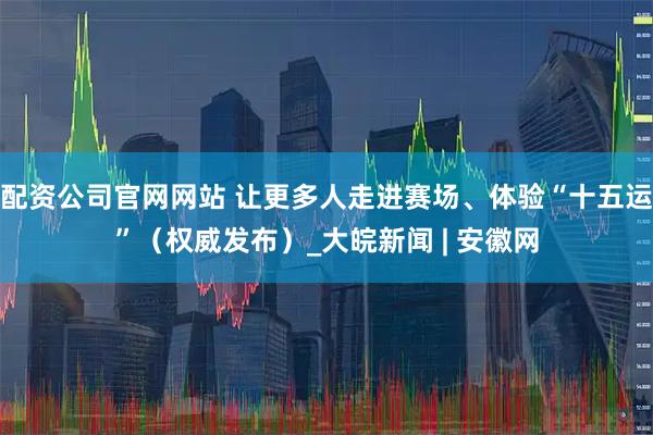 配资公司官网网站 让更多人走进赛场、体验“十五运”（权威发布）_大皖新闻 | 安徽网