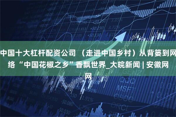 中国十大杠杆配资公司 （走进中国乡村）从背篓到网络 “中国花椒之乡”香飘世界_大皖新闻 | 安徽网