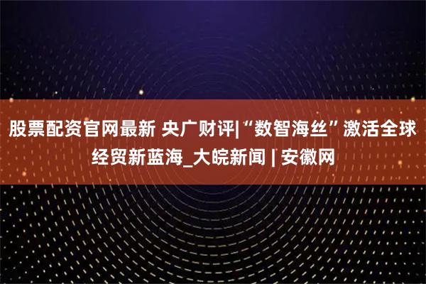 股票配资官网最新 央广财评|“数智海丝”激活全球经贸新蓝海_大皖新闻 | 安徽网